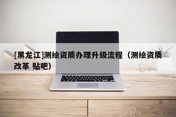 [黑龍江]測繪資質辦理升級流程（測繪資質改革 貼吧）
