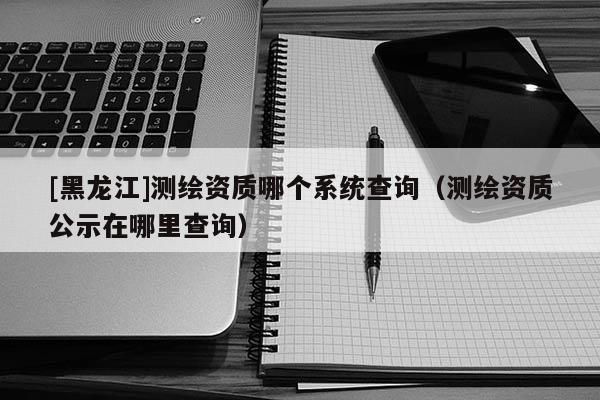 [黑龍江]測繪資質哪個系統查詢（測繪資質公示在哪里查詢）
