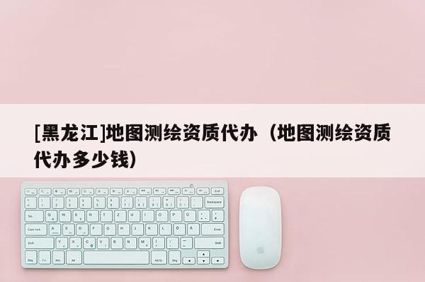 [黑龍江]地圖測繪資質代辦（地圖測繪資質代辦多少錢）