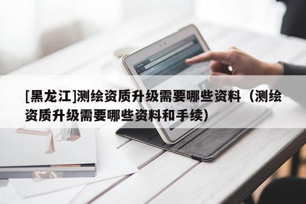 [黑龍江]測繪資質升級需要哪些資料（測繪資質升級需要哪些資料和手續）