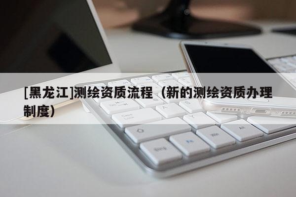 [黑龍江]測繪資質流程（新的測繪資質辦理制度）