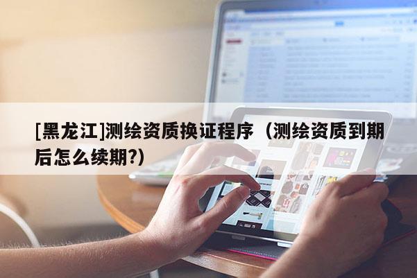 [黑龍江]測繪資質換證程序（測繪資質到期后怎么續(xù)期?）