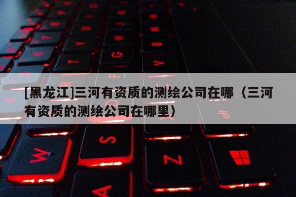 [黑龍江]三河有資質的測繪公司在哪（三河有資質的測繪公司在哪里）
