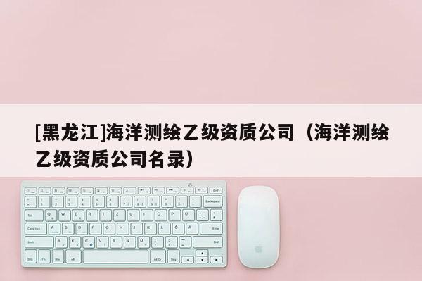 [黑龍江]海洋測(cè)繪乙級(jí)資質(zhì)公司（海洋測(cè)繪乙級(jí)資質(zhì)公司名錄）