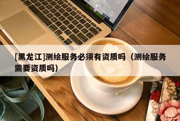 [黑龍江]測繪服務必須有資質嗎（測繪服務需要資質嗎）