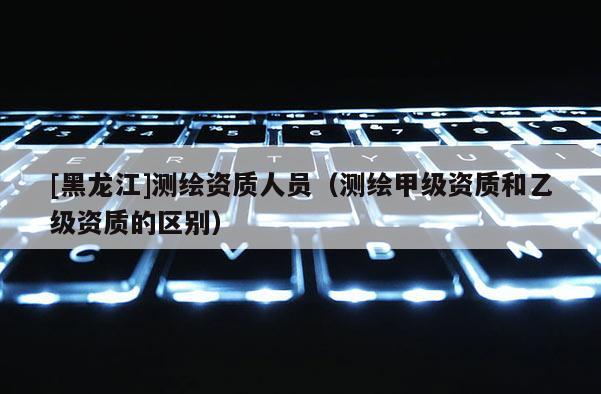 [黑龍江]測繪資質人員（測繪甲級資質和乙級資質的區別）