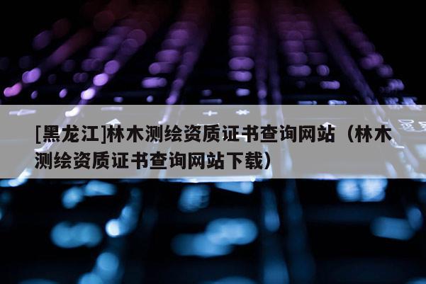 [黑龍江]林木測繪資質證書查詢網站（林木測繪資質證書查詢網站下載）