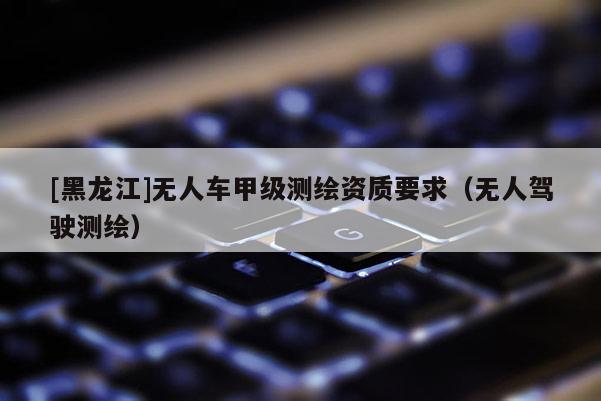 [黑龍江]無人車甲級測繪資質(zhì)要求（無人駕駛測繪）
