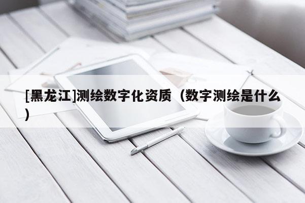 [黑龍江]測繪數字化資質（數字測繪是什么）