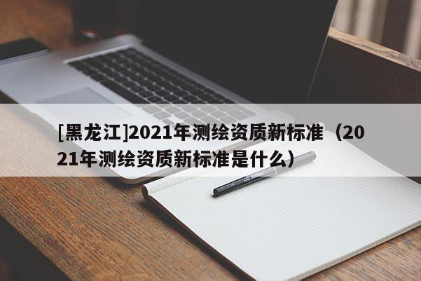[黑龍江]2021年測(cè)繪資質(zhì)新標(biāo)準(zhǔn)（2021年測(cè)繪資質(zhì)新標(biāo)準(zhǔn)是什么）