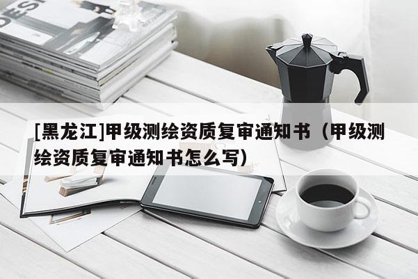 [黑龍江]甲級(jí)測(cè)繪資質(zhì)復(fù)審?fù)ㄖ獣?shū)（甲級(jí)測(cè)繪資質(zhì)復(fù)審?fù)ㄖ獣?shū)怎么寫(xiě)）
