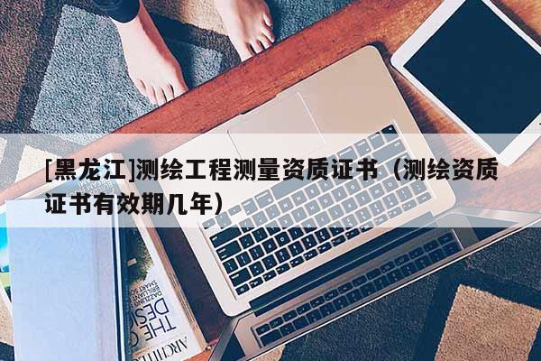 [黑龍江]測繪工程測量資質證書（測繪資質證書有效期幾年）