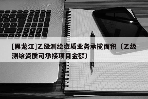 [黑龍江]乙級測繪資質業務承攬面積（乙級測繪資質可承接項目金額）