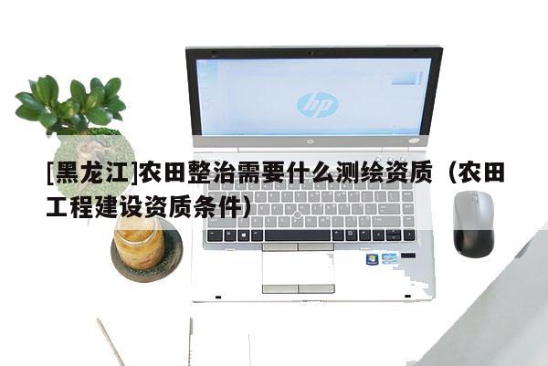 [黑龍江]農田整治需要什么測繪資質（農田工程建設資質條件）
