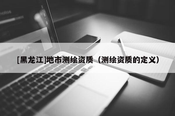 [黑龍江]地市測繪資質（測繪資質的定義）