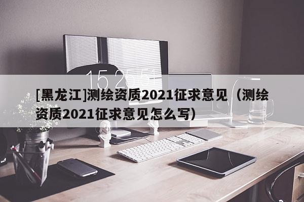 [黑龍江]測繪資質2021征求意見（測繪資質2021征求意見怎么寫）
