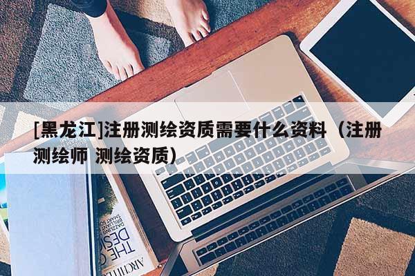 [黑龍江]注冊測繪資質需要什么資料（注冊測繪師 測繪資質）