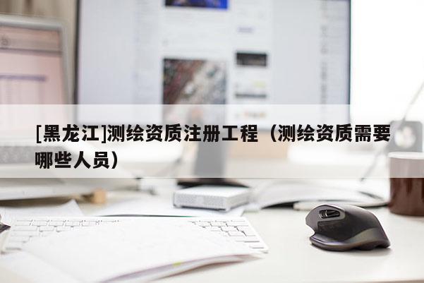 [黑龍江]測繪資質注冊工程（測繪資質需要哪些人員）
