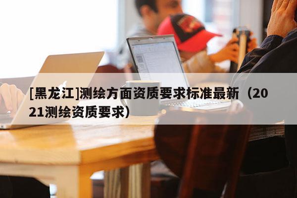[黑龍江]測繪方面資質要求標準最新（2021測繪資質要求）
