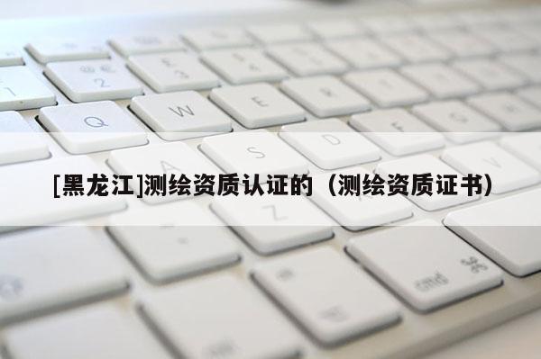 [黑龍江]測繪資質認證的（測繪資質證書）