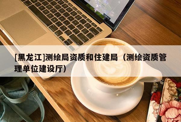 [黑龍江]測繪局資質和住建局（測繪資質管理單位建設廳）