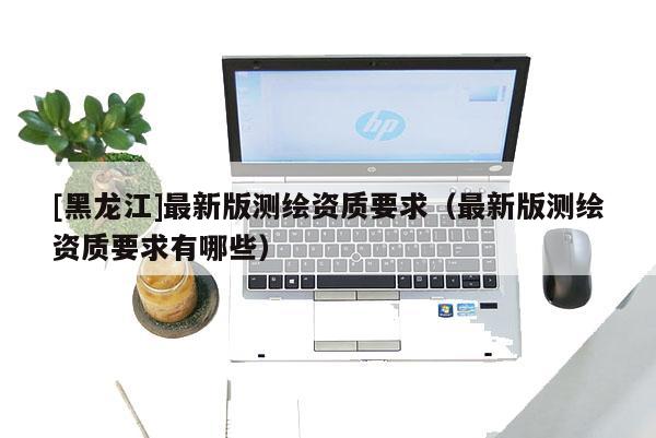 [黑龍江]最新版測繪資質要求（最新版測繪資質要求有哪些）