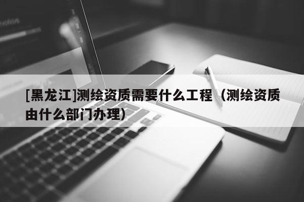 [黑龍江]測繪資質需要什么工程（測繪資質由什么部門辦理）