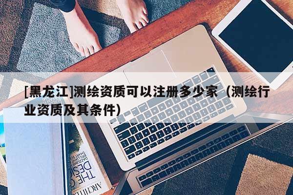 [黑龍江]測繪資質(zhì)可以注冊(cè)多少家（測繪行業(yè)資質(zhì)及其條件）