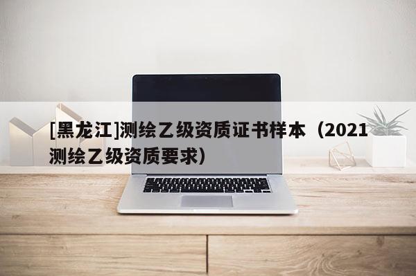 [黑龍江]測繪乙級資質證書樣本（2021測繪乙級資質要求）