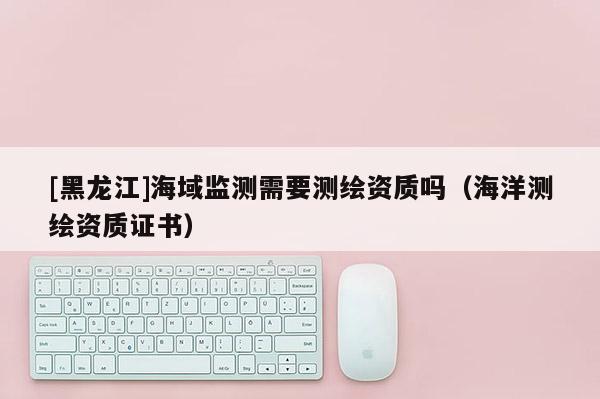 [黑龍江]海域監(jiān)測需要測繪資質(zhì)嗎（海洋測繪資質(zhì)證書）