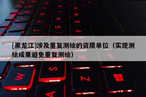 [黑龍江]涉及重復測繪的資質單位（實現測繪成果避免重復測繪）