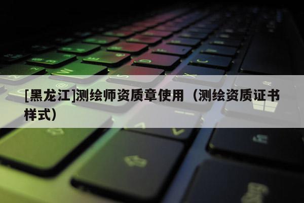 [黑龍江]測繪師資質章使用（測繪資質證書樣式）