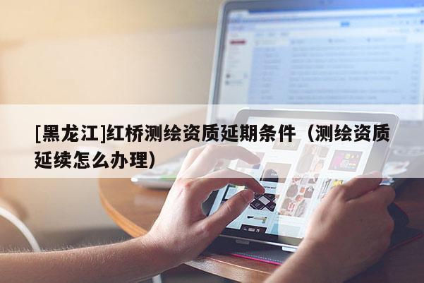 [黑龍江]紅橋測繪資質延期條件（測繪資質延續(xù)怎么辦理）