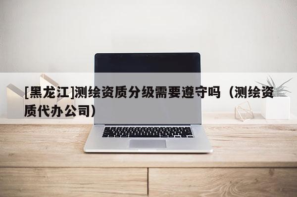 [黑龍江]測繪資質分級需要遵守嗎（測繪資質代辦公司）