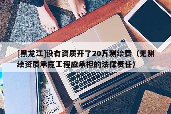 [黑龍江]沒有資質開了20萬測繪費（無測繪資質承攬工程應承擔的法律責任）