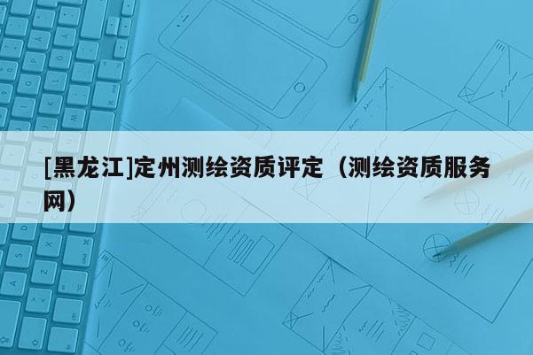 [黑龍江]定州測繪資質評定（測繪資質服務網）