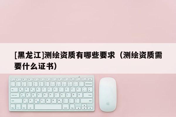 [黑龍江]測繪資質(zhì)有哪些要求（測繪資質(zhì)需要什么證書）