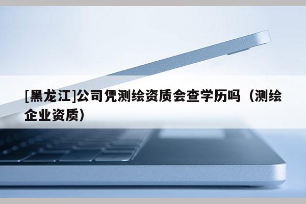 [黑龍江]公司憑測繪資質會查學歷嗎（測繪企業資質）