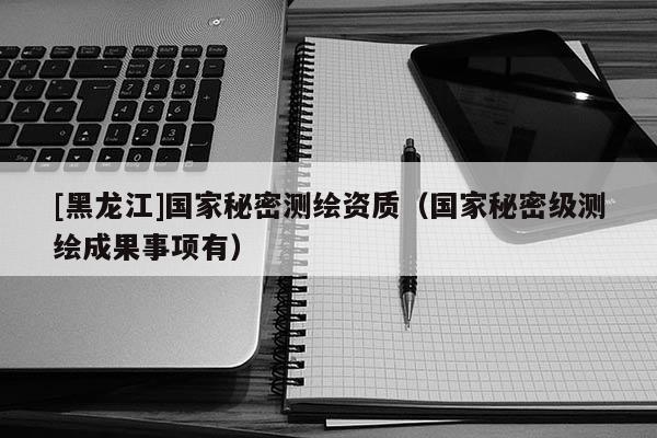 [黑龍江]國家秘密測繪資質（國家秘密級測繪成果事項有）