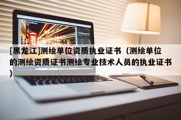 [黑龍江]測繪單位資質執業證書（測繪單位的測繪資質證書測繪專業技術人員的執業證書）