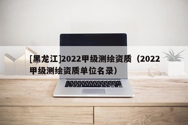 [黑龍江]2022甲級測繪資質（2022甲級測繪資質單位名錄）