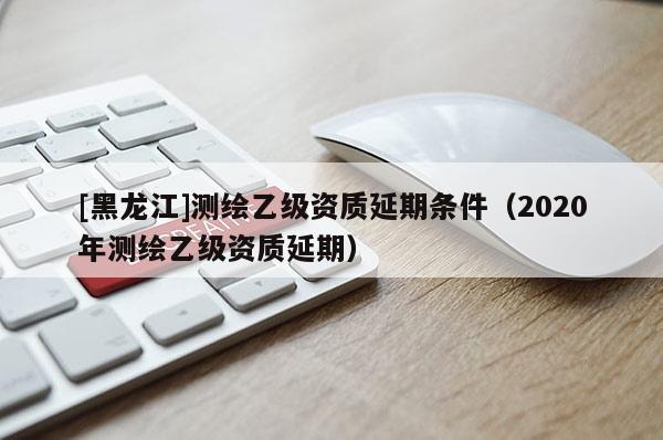 [黑龍江]測繪乙級資質延期條件（2020年測繪乙級資質延期）