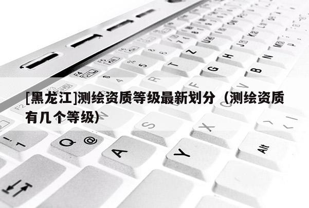 [黑龍江]測繪資質等級最新劃分（測繪資質有幾個等級）