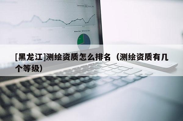 [黑龍江]測繪資質怎么排名（測繪資質有幾個等級）