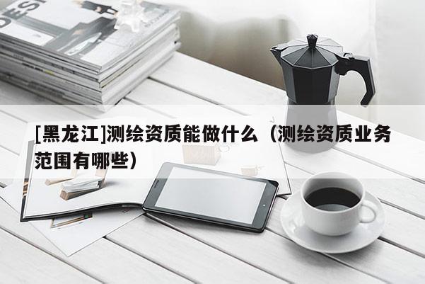 [黑龍江]測繪資質(zhì)能做什么（測繪資質(zhì)業(yè)務范圍有哪些）