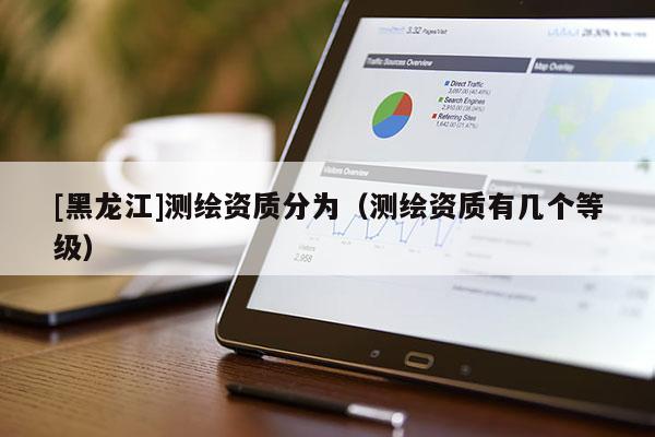 [黑龍江]測繪資質分為（測繪資質有幾個等級）