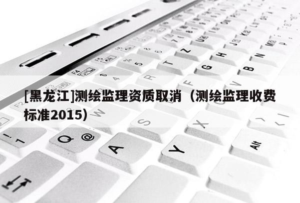 [黑龍江]測繪監理資質取消（測繪監理收費標準2015）