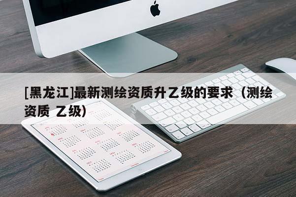 [黑龍江]最新測繪資質升乙級的要求（測繪資質 乙級）