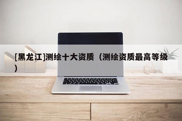 [黑龍江]測繪十大資質（測繪資質最高等級）