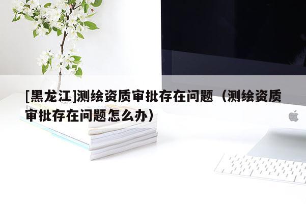 [黑龍江]測繪資質審批存在問題（測繪資質審批存在問題怎么辦）